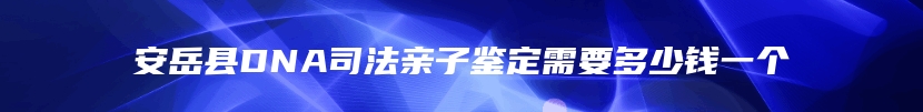 安岳县DNA司法亲子鉴定需要多少钱一个