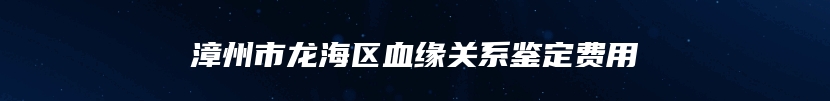 漳州市龙海区血缘关系鉴定费用