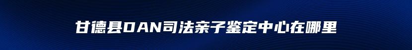 甘德县DAN司法亲子鉴定中心在哪里