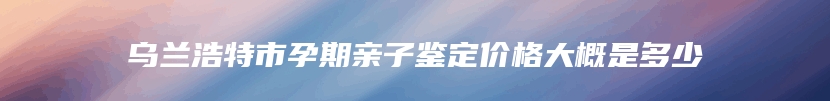 乌兰浩特市孕期亲子鉴定价格大概是多少