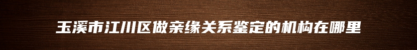 玉溪市江川区做亲缘关系鉴定的机构在哪里