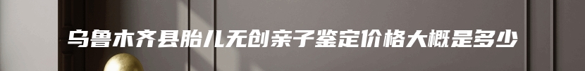乌鲁木齐县胎儿无创亲子鉴定价格大概是多少