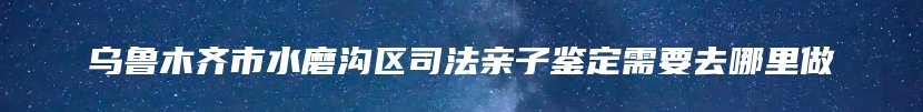 乌鲁木齐市水磨沟区司法亲子鉴定需要去哪里做