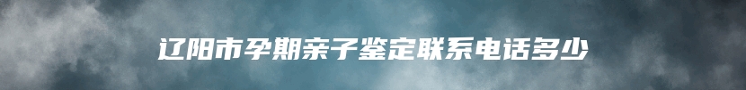 辽阳市孕期亲子鉴定联系电话多少