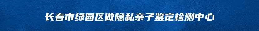 长春市绿园区做隐私亲子鉴定检测中心