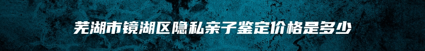 芜湖市镜湖区隐私亲子鉴定价格是多少