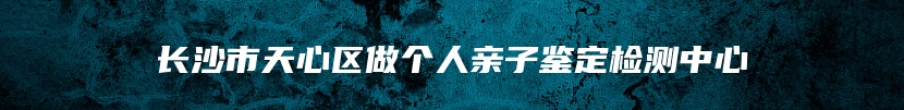 长沙市天心区做个人亲子鉴定检测中心