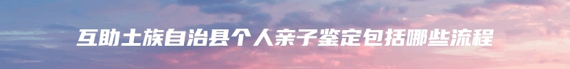 互助土族自治县个人亲子鉴定包括哪些流程
