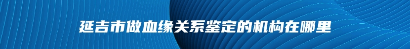 延吉市做血缘关系鉴定的机构在哪里