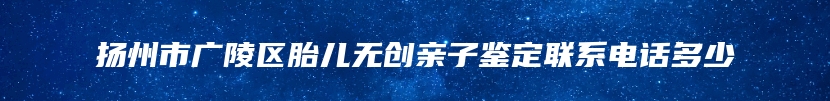 扬州市广陵区胎儿无创亲子鉴定联系电话多少