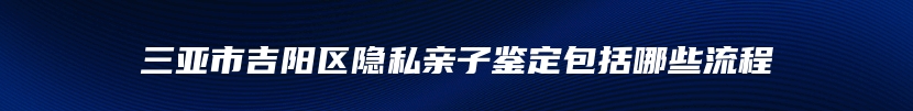 三亚市吉阳区隐私亲子鉴定包括哪些流程