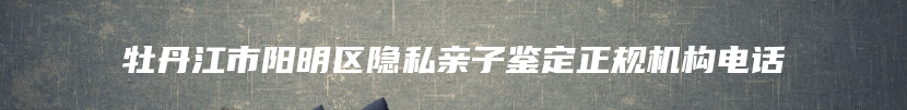 牡丹江市阳明区隐私亲子鉴定正规机构电话