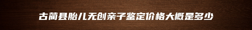 古蔺县胎儿无创亲子鉴定价格大概是多少