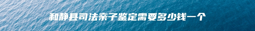 和静县司法亲子鉴定需要多少钱一个