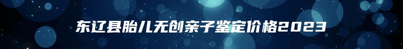 东辽县胎儿无创亲子鉴定价格2023