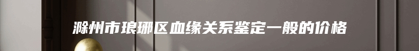 滁州市琅琊区血缘关系鉴定一般的价格