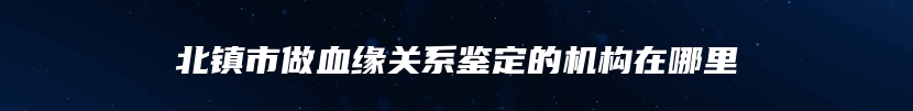 北镇市做血缘关系鉴定的机构在哪里