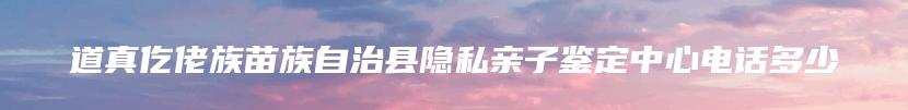 道真仡佬族苗族自治县隐私亲子鉴定中心电话多少