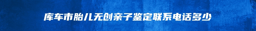 库车市胎儿无创亲子鉴定联系电话多少