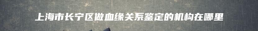 上海市长宁区做血缘关系鉴定的机构在哪里