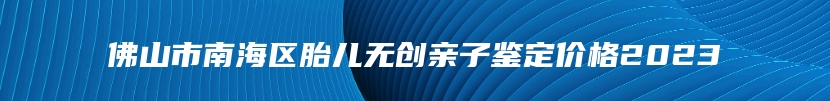 佛山市南海区胎儿无创亲子鉴定价格2023