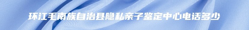 环江毛南族自治县隐私亲子鉴定中心电话多少