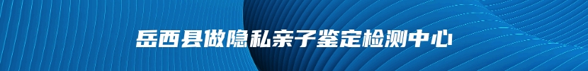 岳西县做隐私亲子鉴定检测中心