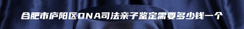 合肥市庐阳区DNA司法亲子鉴定需要多少钱一个