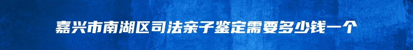 嘉兴市南湖区司法亲子鉴定需要多少钱一个