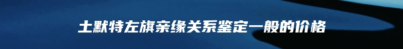 土默特左旗亲缘关系鉴定一般的价格