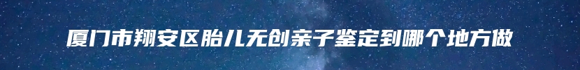 厦门市翔安区胎儿无创亲子鉴定到哪个地方做