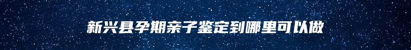 新兴县孕期亲子鉴定到哪里可以做
