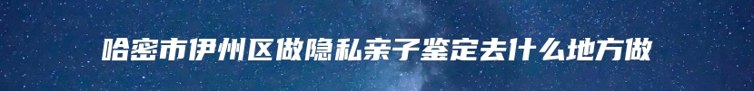 哈密市伊州区做隐私亲子鉴定去什么地方做