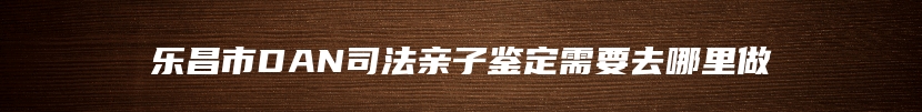 乐昌市DAN司法亲子鉴定需要去哪里做