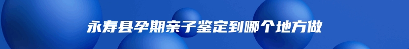 永寿县孕期亲子鉴定到哪个地方做