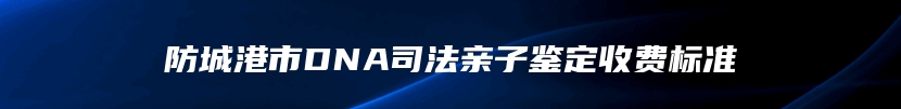 防城港市DNA司法亲子鉴定收费标准
