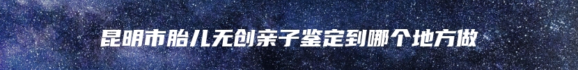 昆明市胎儿无创亲子鉴定到哪个地方做