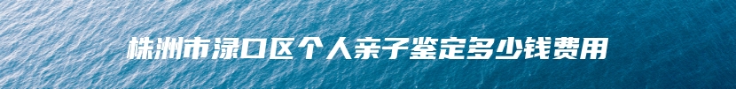 株洲市渌口区个人亲子鉴定多少钱费用