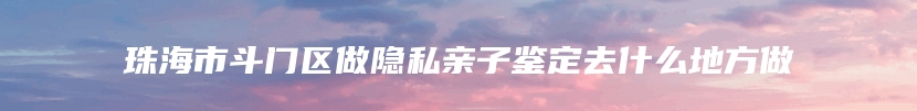 珠海市斗门区做隐私亲子鉴定去什么地方做
