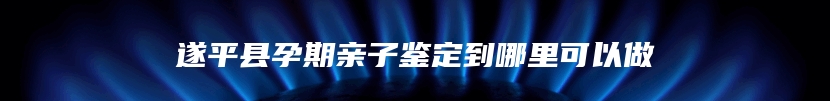 遂平县孕期亲子鉴定到哪里可以做
