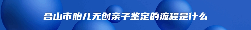 合山市胎儿无创亲子鉴定的流程是什么