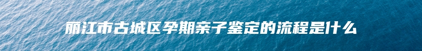 丽江市古城区孕期亲子鉴定的流程是什么