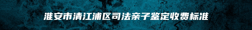 淮安市清江浦区司法亲子鉴定收费标准