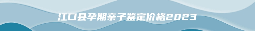江口县孕期亲子鉴定价格2023