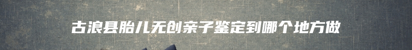 古浪县胎儿无创亲子鉴定到哪个地方做