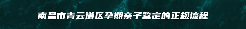 南昌市青云谱区孕期亲子鉴定的正规流程