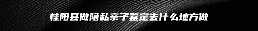 桂阳县做隐私亲子鉴定去什么地方做