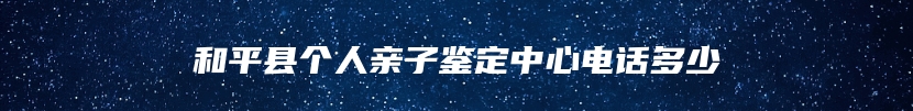 和平县个人亲子鉴定中心电话多少