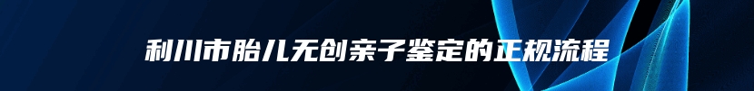 利川市胎儿无创亲子鉴定的正规流程
