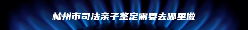 林州市司法亲子鉴定需要去哪里做